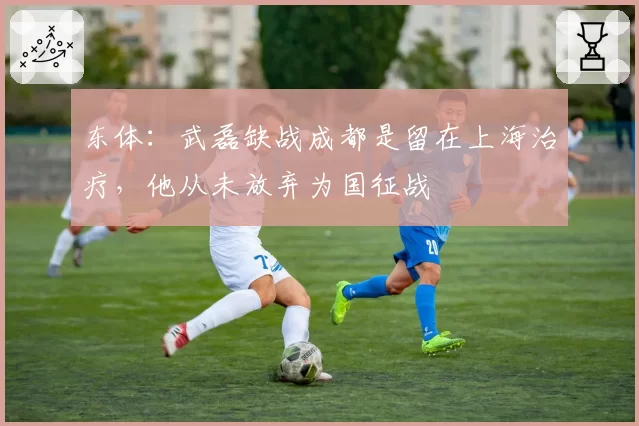 东体：武磊缺战成都是留在上海治疗，他从未放弃为国征战