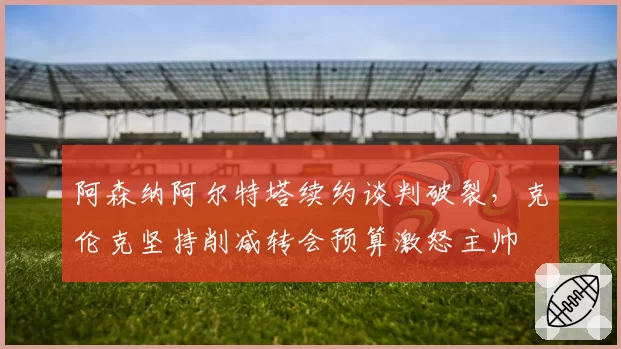 阿森纳阿尔特塔续约谈判破裂，克伦克坚持削减转会预算激怒主帅