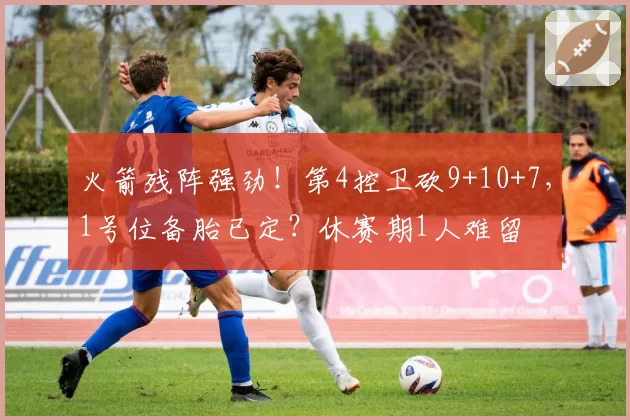 火箭残阵强劲！第4控卫砍9+10+7，1号位备胎已定？休赛期1人难留