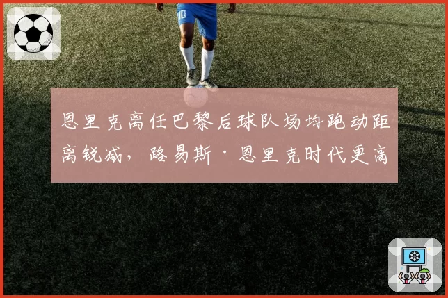恩里克离任巴黎后球队场均跑动距离锐减，路易斯·恩里克时代更高效